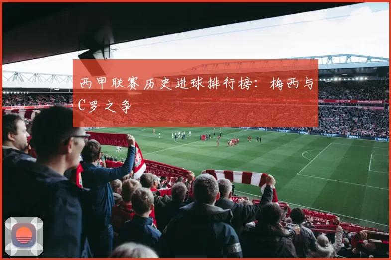 西甲联赛历史进球排行榜：梅西与C罗之争