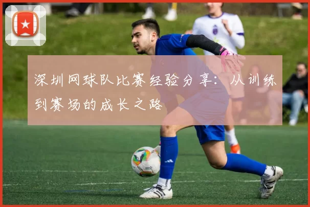 深圳网球队比赛经验分享：从训练到赛场的成长之路