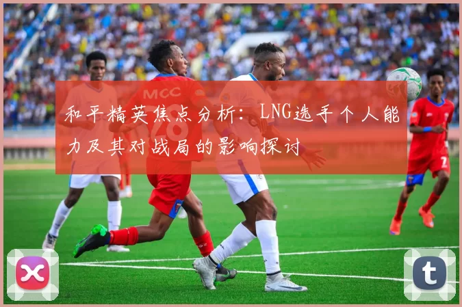 和平精英焦点分析：LNG选手个人能力及其对战局的影响探讨