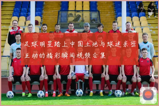 足球明星踏上中国土地与球迷亲密互动的精彩瞬间视频合集