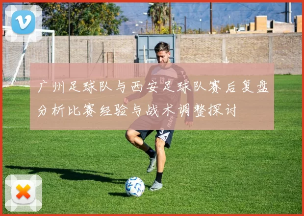广州足球队与西安足球队赛后复盘分析比赛经验与战术调整探讨
