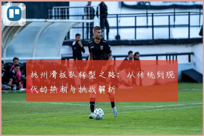 杭州滑板队转型之路：从传统到现代的热潮与挑战解析