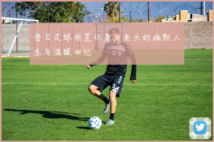 昔日足球明星化身为老头的幽默人生与温暖回忆