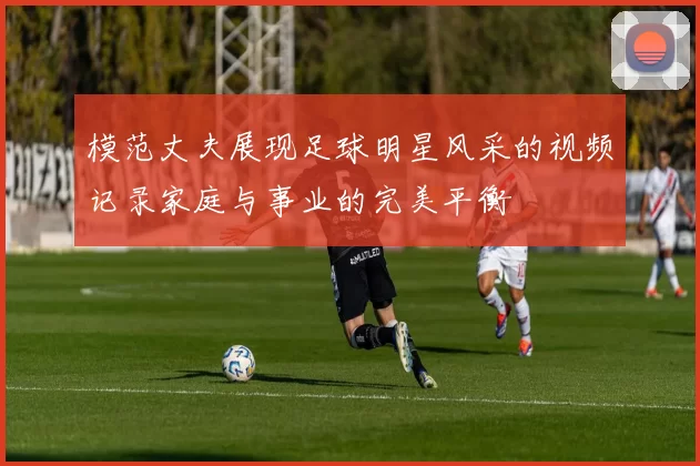 模范丈夫展现足球明星风采的视频记录家庭与事业的完美平衡