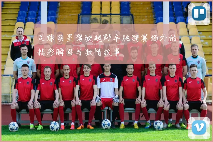 足球明星驾驶越野车驰骋赛场外的精彩瞬间与激情故事