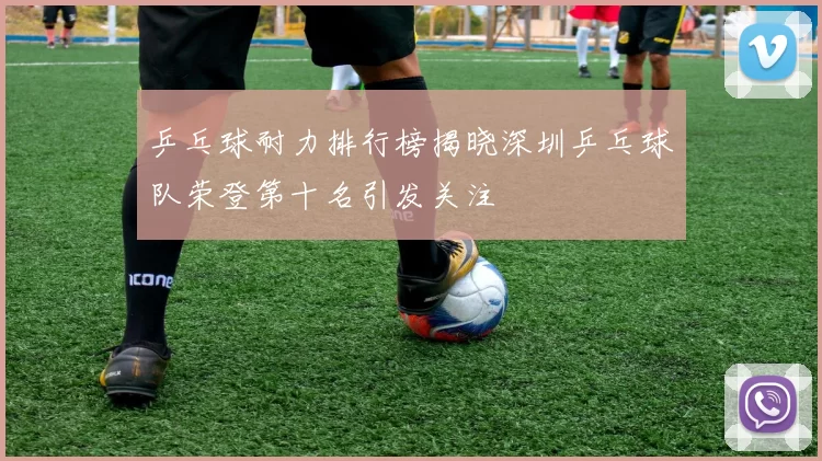 乒乓球耐力排行榜揭晓深圳乒乓球队荣登第十名引发关注