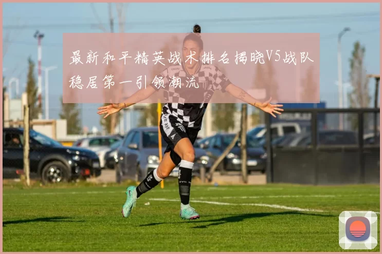 最新和平精英战术排名揭晓V5战队稳居第一引领潮流