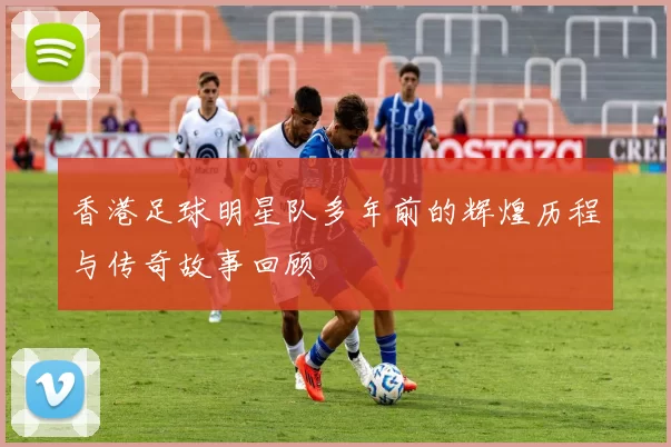 香港足球明星队多年前的辉煌历程与传奇故事回顾