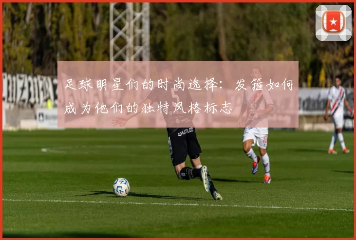 足球明星们的时尚选择：发箍如何成为他们的独特风格标志