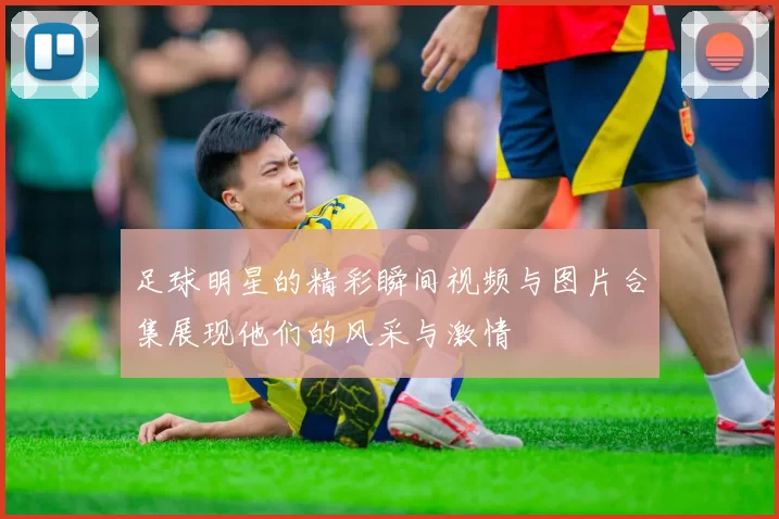 足球明星的精彩瞬间视频与图片合集展现他们的风采与激情