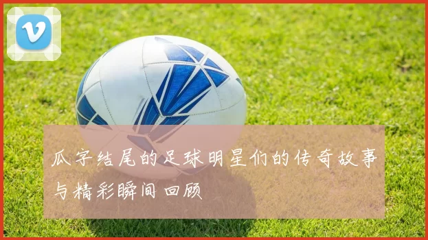 瓜字结尾的足球明星们的传奇故事与精彩瞬间回顾
