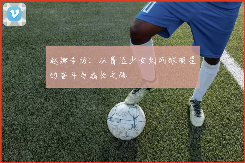 赵娜专访：从青涩少女到网球明星的奋斗与成长之路