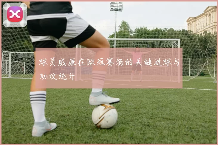 球员威廉在欧冠赛场的关键进球与助攻统计