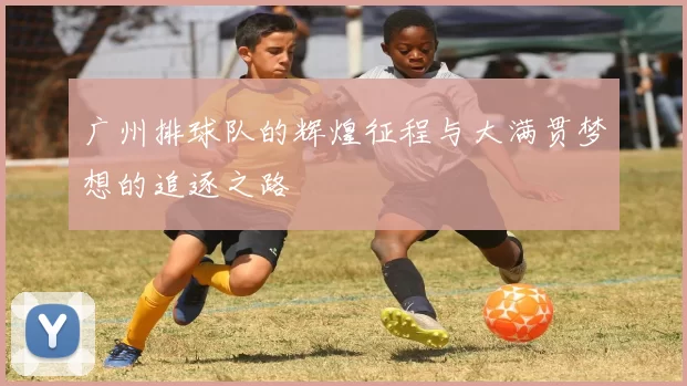 广州排球队的辉煌征程与大满贯梦想的追逐之路