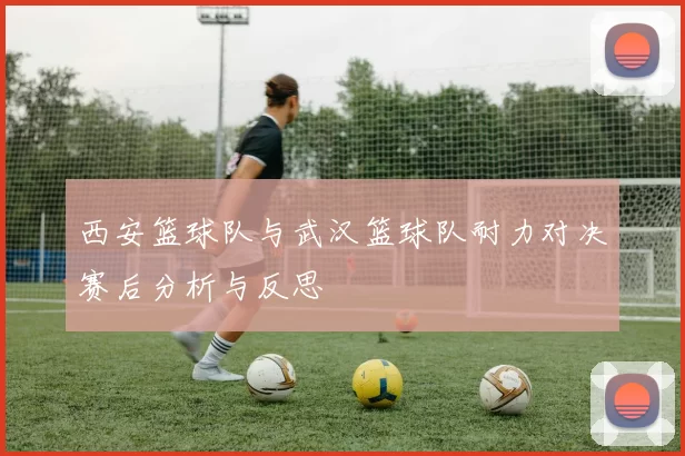 西安篮球队与武汉篮球队耐力对决赛后分析与反思