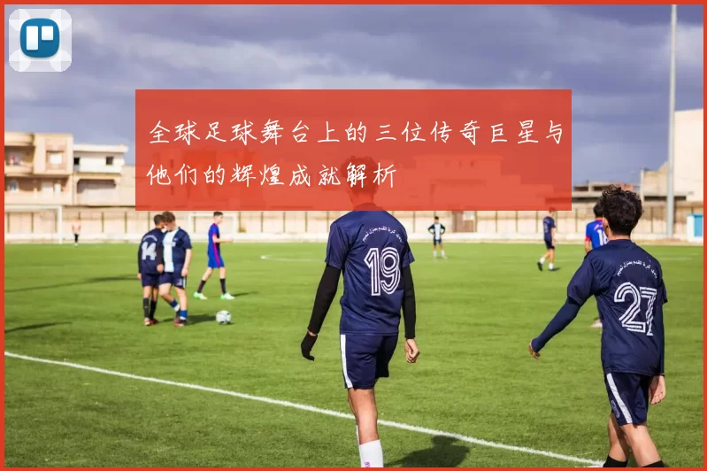 全球足球舞台上的三位传奇巨星与他们的辉煌成就解析