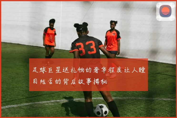 足球巨星送礼物的奢华程度让人瞠目结舌的背后故事揭秘