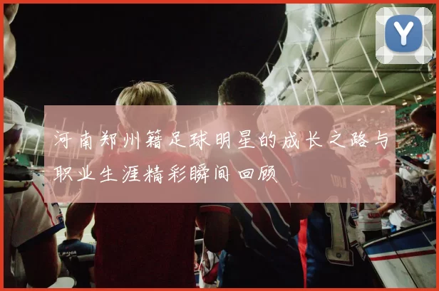 河南郑州籍足球明星的成长之路与职业生涯精彩瞬间回顾