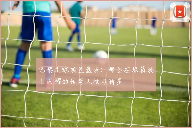 巴黎足球明星盘点：那些在绿茵场上闪耀的传奇人物与新星