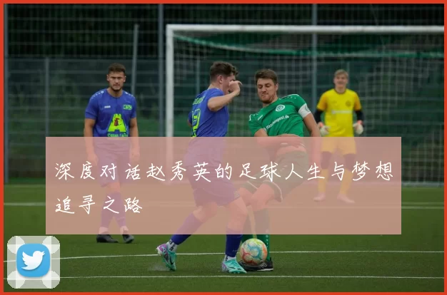 深度对话赵秀英的足球人生与梦想追寻之路